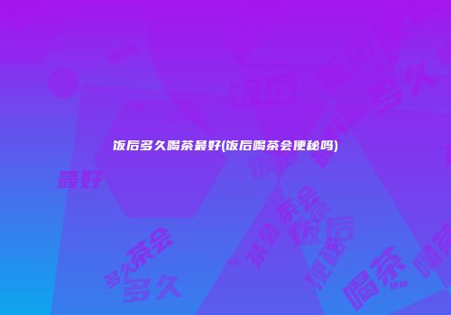 饭后多久喝茶最好(饭后喝茶会便秘吗)