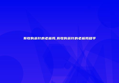 有收购茶叶的老板吗,有收购茶叶的老板吗知乎