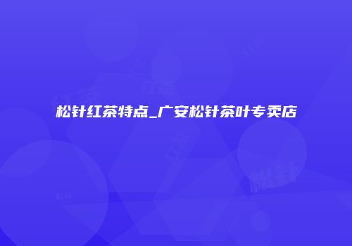 松针红茶特点_广安松针茶叶专卖店