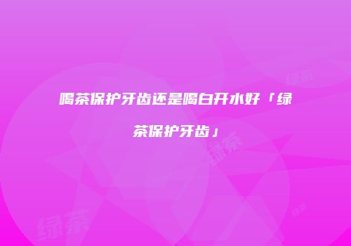 喝茶保护牙齿还是喝白开水好「绿茶保护牙齿」