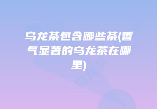 乌龙茶包含哪些茶(香气显著的乌龙茶在哪里)