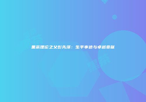 黑茶理论之父彭先泽：生平事迹与卓越贡献