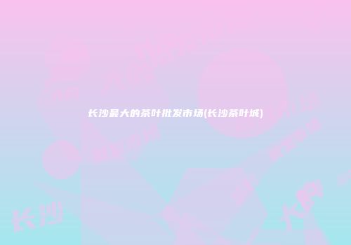 长沙最大的茶叶批发市场(长沙茶叶城)