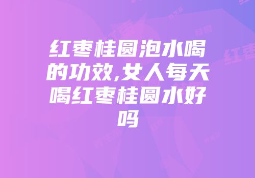 红枣桂圆泡水喝的功效,女人每天喝红枣桂圆水好吗