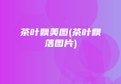 茶叶飘美图(茶叶飘落图片)