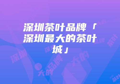 深圳茶叶品牌「深圳最大的茶叶城」