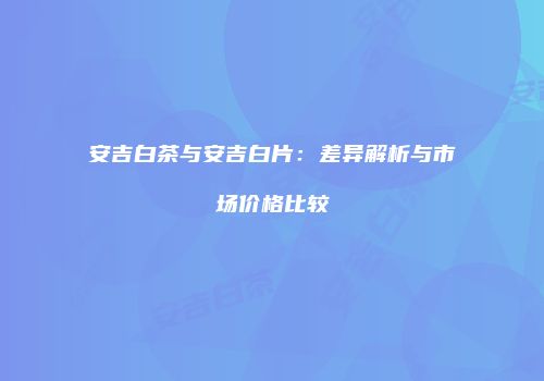 安吉白茶与安吉白片：差异解析与市场价格比较