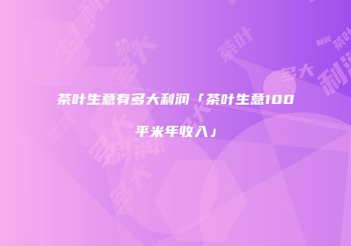 茶叶生意有多大利润「茶叶生意100平米年收入」