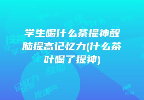 学生喝什么茶提神醒脑提高记忆力(什么茶叶喝了提神)