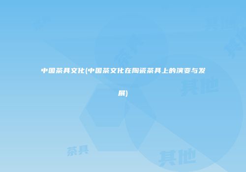 中国茶具文化(中国茶文化在陶瓷茶具上的演变与发展)