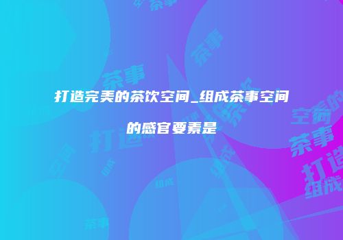 打造完美的茶饮空间_组成茶事空间的感官要素是