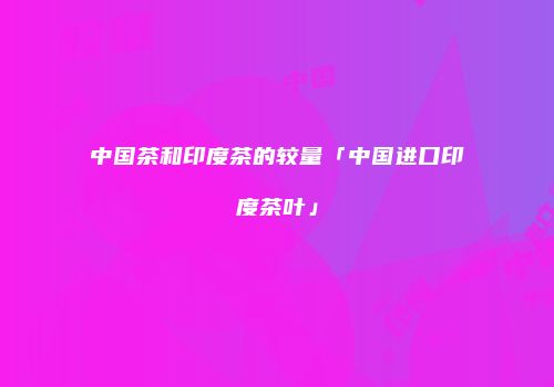中国茶和印度茶的较量「中国进口印度茶叶」
