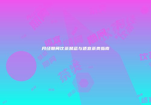 月经期间饮茶禁忌与适宜茶类指南