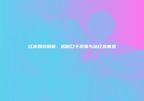 红茶知识解析：揭秘口干现象与冰红茶寓意