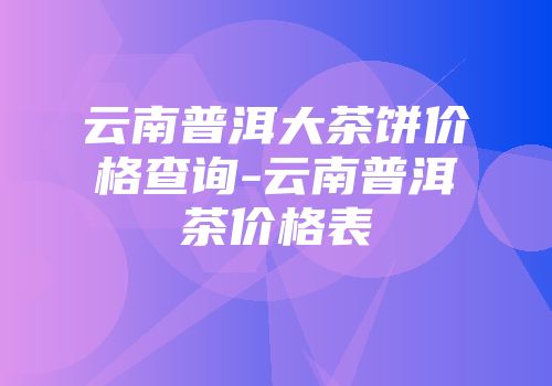 云南普洱大茶饼价格查询-云南普洱茶价格表