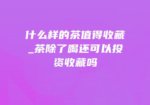 什么样的茶值得收藏_茶除了喝还可以投资收藏吗