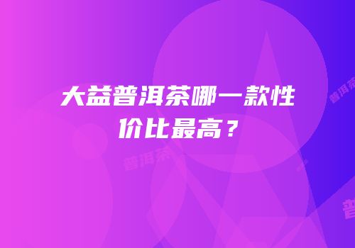 大益普洱茶哪一款性价比最高？