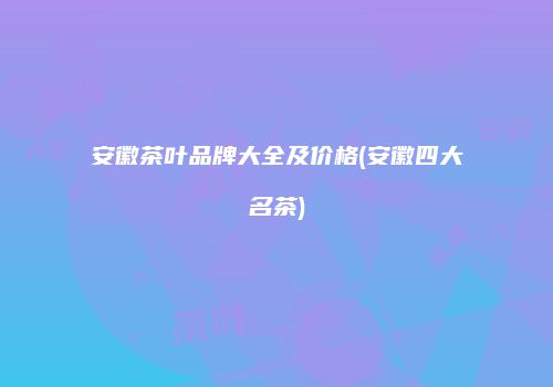 安徽茶叶品牌大全及价格(安徽四大名茶)