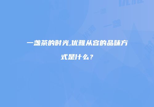 一盏茶的时光,优雅从容的品味方式是什么？