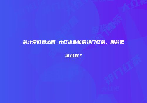 茶叶爱好者必看_大红袍金骏眉祁门红茶，哪款更适合你？