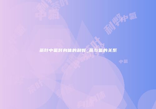 茶叶中氟对身体的利弊_茶与氟的关系