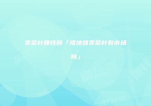 卖茶叶赚钱吗「摆地摊卖茶叶有市场吗」