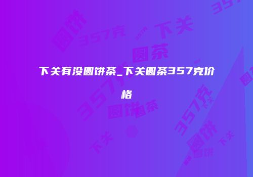 下关有没圆饼茶_下关圆茶357克价格