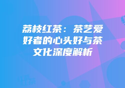 荔枝红茶：茶艺爱好者的心头好与茶文化深度解析