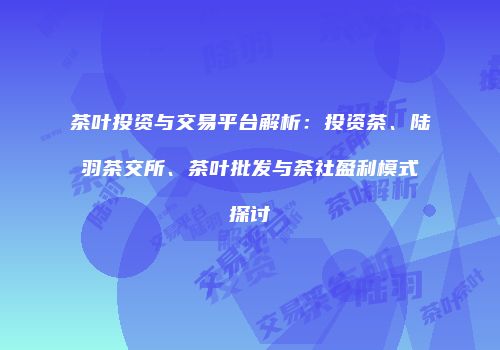 茶叶投资与交易平台解析：投资茶、陆羽茶交所、茶叶批发与茶社盈利模式探讨