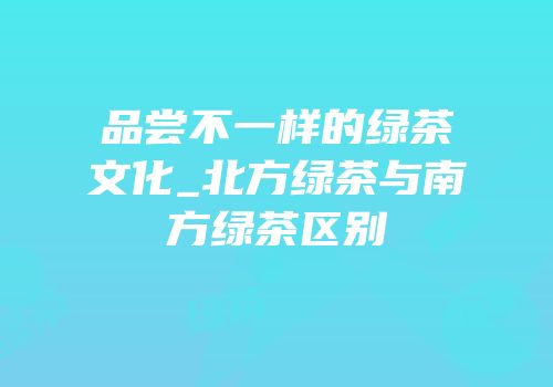 品尝不一样的绿茶文化_北方绿茶与南方绿茶区别