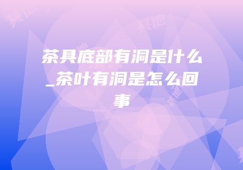 茶具底部有洞是什么_茶叶有洞是怎么回事