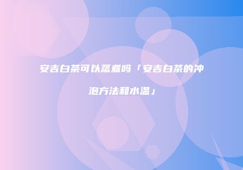 安吉白茶可以蒸煮吗「安吉白茶的冲泡方法和水温」