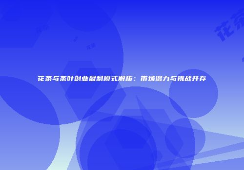 花茶与茶叶创业盈利模式解析：市场潜力与挑战并存