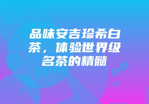 品味安吉珍希白茶，体验世界级名茶的精髓