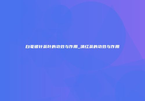 白毫银针茶叶的功效与作用_滇红茶的功效与作用