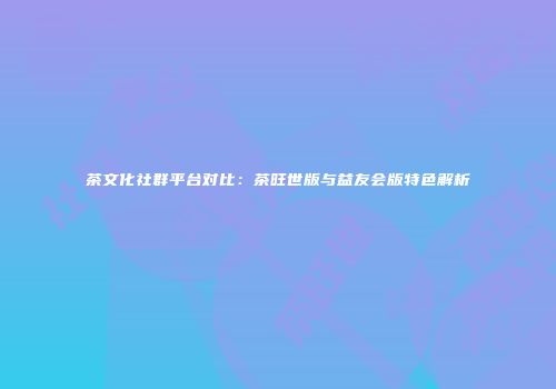 茶文化社群平台对比：茶旺世版与益友会版特色解析