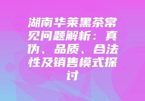 湖南华莱黑茶常见问题解析：真伪、品质、合法性及销售模式探讨