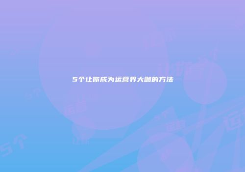 5个让你成为运营界大咖的方法