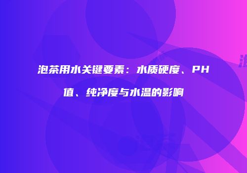 泡茶用水关键要素：水质硬度、PH值、纯净度与水温的影响