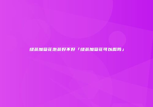 绿茶加菊花泡茶好不好「绿茶加菊花可以喝吗」