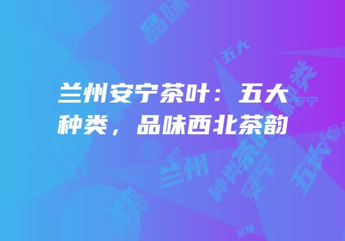 兰州安宁茶叶：五大种类，品味西北茶韵