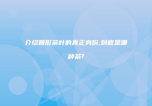 介绍圆形茶叶的真正身份,到底是哪种茶?