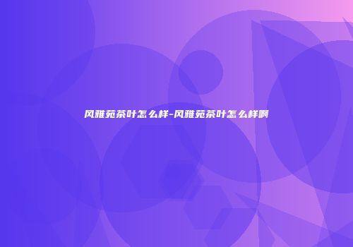 风雅苑茶叶怎么样-风雅苑茶叶怎么样啊