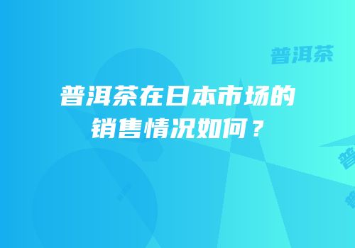 普洱茶在日本市场的销售情况如何？