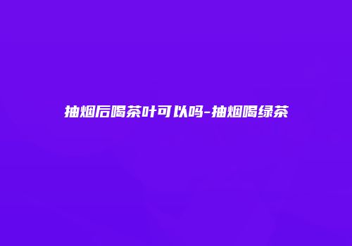 抽烟后喝茶叶可以吗-抽烟喝绿茶