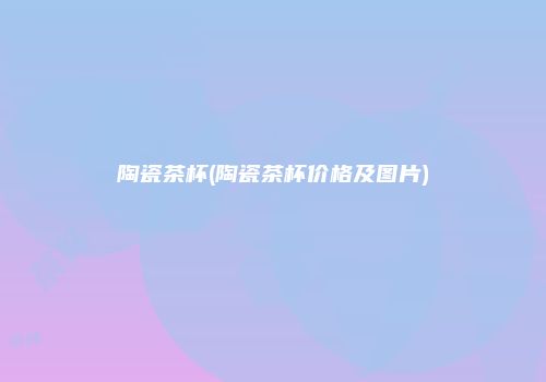 陶瓷茶杯(陶瓷茶杯价格及图片)