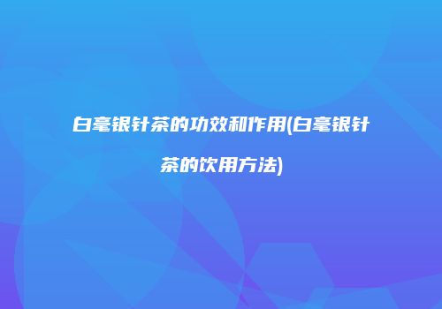 白毫银针茶的功效和作用(白毫银针茶的饮用方法)