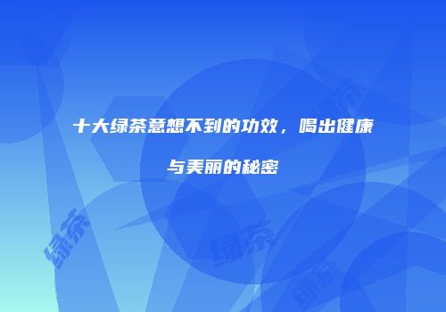 十大绿茶意想不到的功效，喝出健康与美丽的秘密