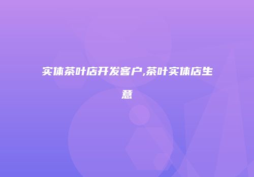 实体茶叶店开发客户,茶叶实体店生意
