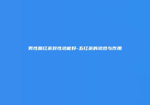 男性喝红茶对性功能好-五红茶的功效与作用
